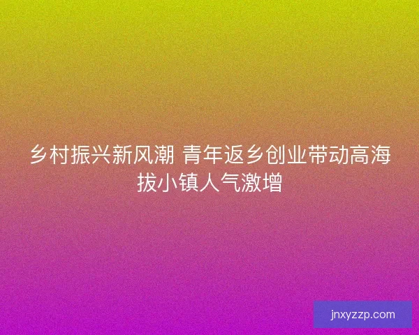 乡村振兴新风潮 青年返乡创业带动高海拔小镇人气激增