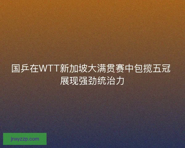国乒在WTT新加坡大满贯赛中包揽五冠 展现强劲统治力