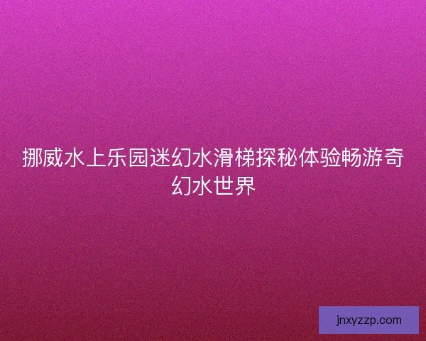 挪威水上乐园迷幻水滑梯探秘体验畅游奇幻水世界