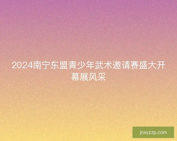 2024南宁东盟青少年武术邀请赛盛大开幕展风采