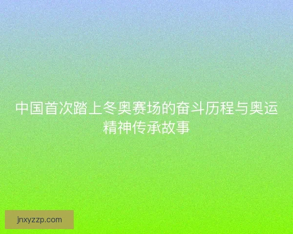 中国首次踏上冬奥赛场的奋斗历程与奥运精神传承故事