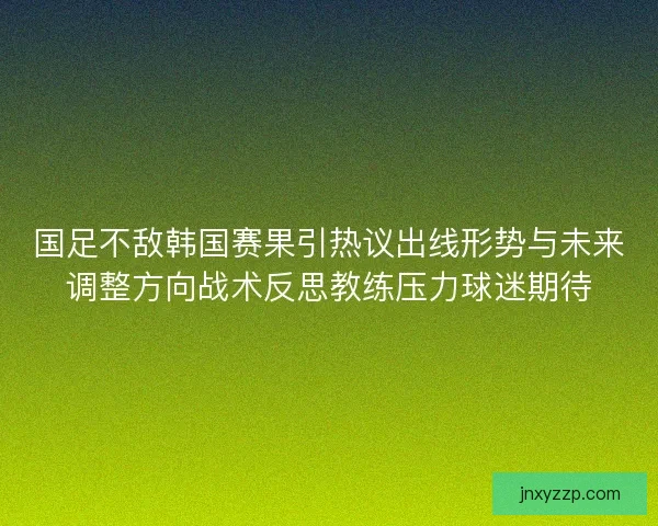 国足不敌韩国赛果引热议出线形势与未来调整方向战术反思教练压力球迷期待
