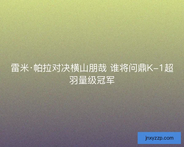 雷米·帕拉对决横山朋哉 谁将问鼎K-1超羽量级冠军
