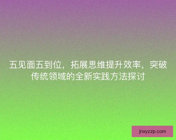 五见面五到位，拓展思维提升效率，突破传统领域的全新实践方法探讨