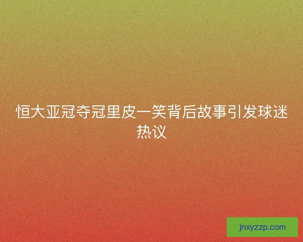 恒大亚冠夺冠里皮一笑背后故事引发球迷热议