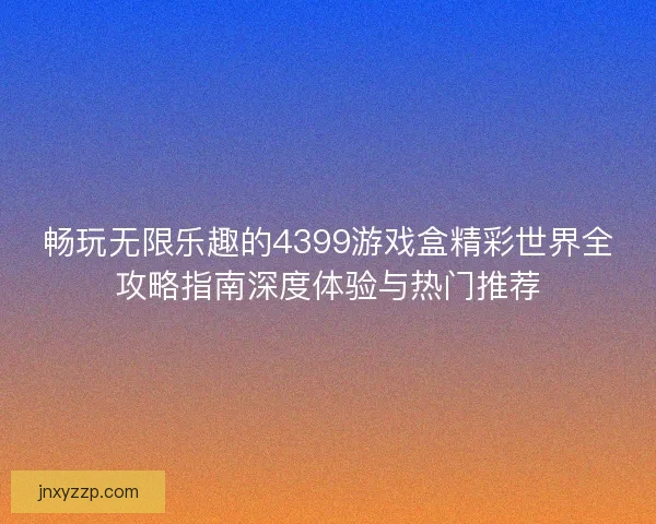 畅玩无限乐趣的4399游戏盒精彩世界全攻略指南深度体验与热门推荐