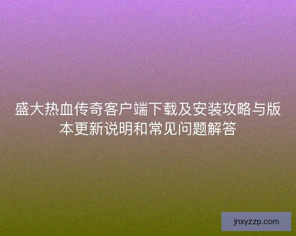 盛大热血传奇客户端下载及安装攻略与版本更新说明和常见问题解答