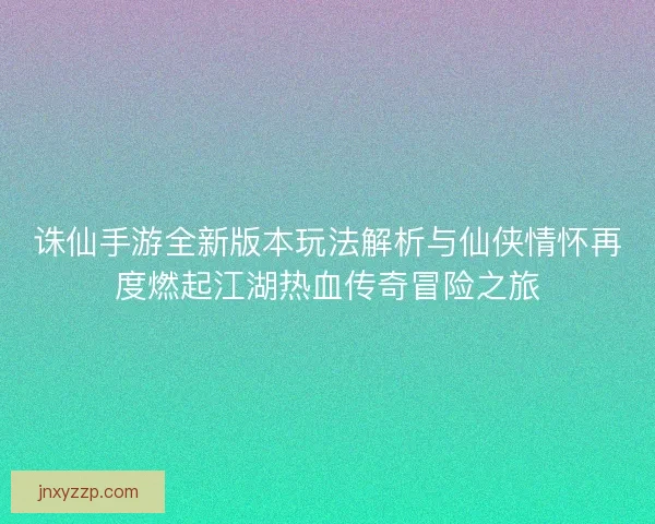 诛仙手游全新版本玩法解析与仙侠情怀再度燃起江湖热血传奇冒险之旅