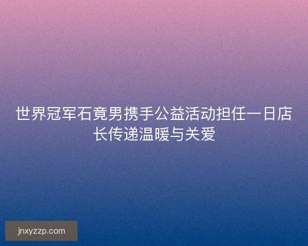 世界冠军石竟男携手公益活动担任一日店长传递温暖与关爱