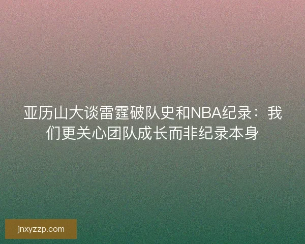 亚历山大谈雷霆破队史和NBA纪录：我们更关心团队成长而非纪录本身