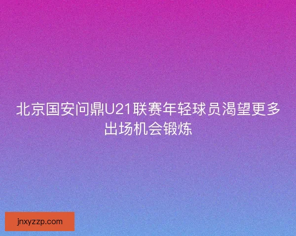 北京国安问鼎U21联赛年轻球员渴望更多出场机会锻炼