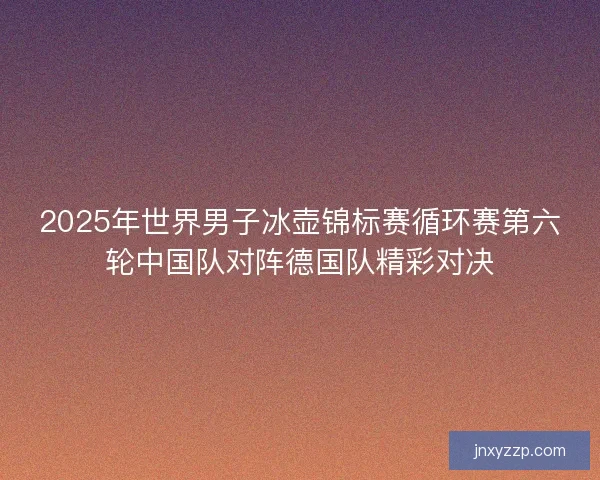 2025年世界男子冰壶锦标赛循环赛第六轮中国队对阵德国队精彩对决