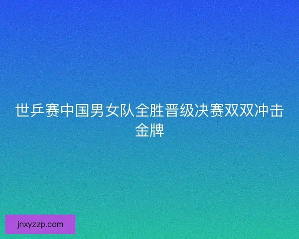 世乒赛中国男女队全胜晋级决赛双双冲击金牌