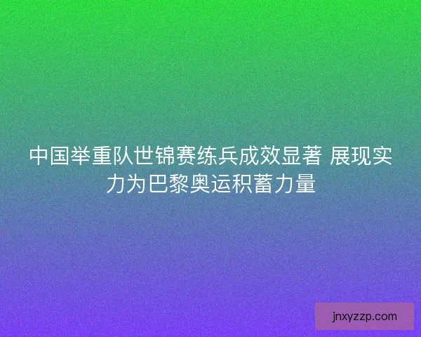 中国举重队世锦赛练兵成效显著 展现实力为巴黎奥运积蓄力量
