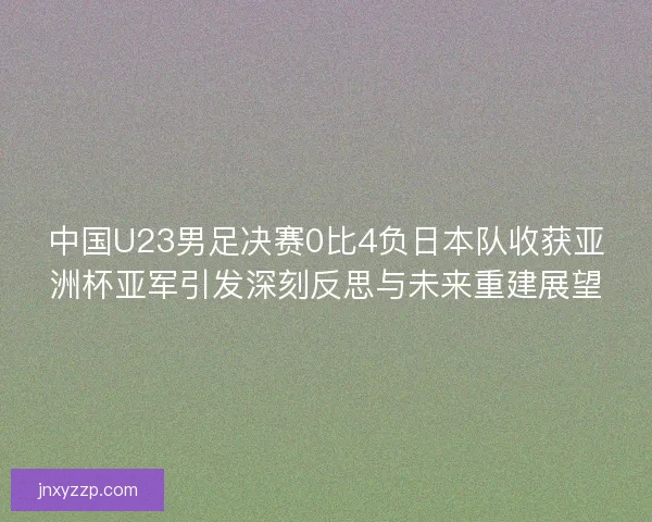 中国U23男足决赛0比4负日本队收获亚洲杯亚军引发深刻反思与未来重建展望