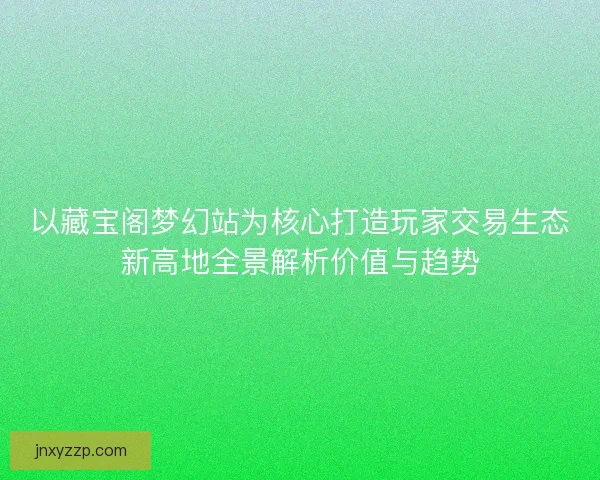 以藏宝阁梦幻站为核心打造玩家交易生态新高地全景解析价值与趋势