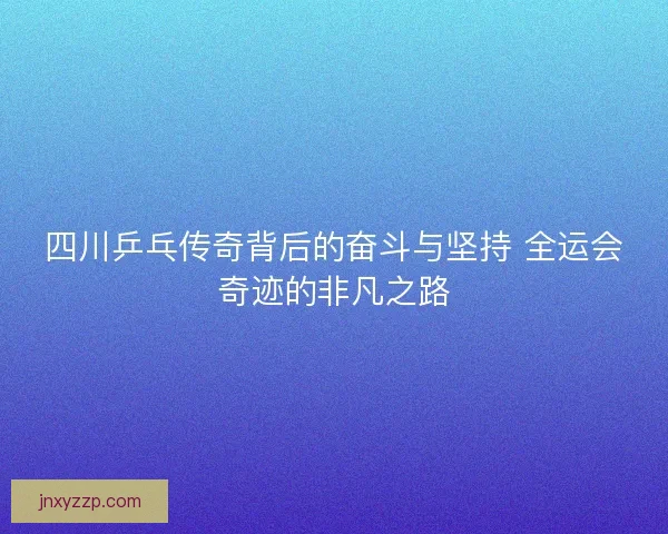 四川乒乓传奇背后的奋斗与坚持 全运会奇迹的非凡之路