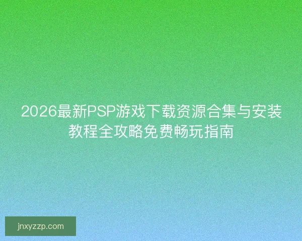 2026最新PSP游戏下载资源合集与安装教程全攻略免费畅玩指南