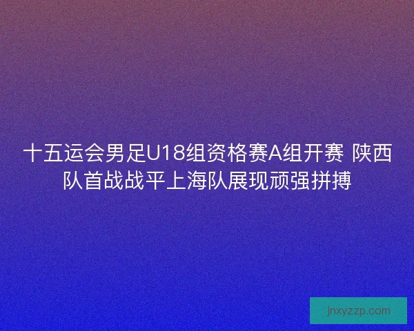 十五运会男足U18组资格赛A组开赛 陕西队首战战平上海队展现顽强拼搏
