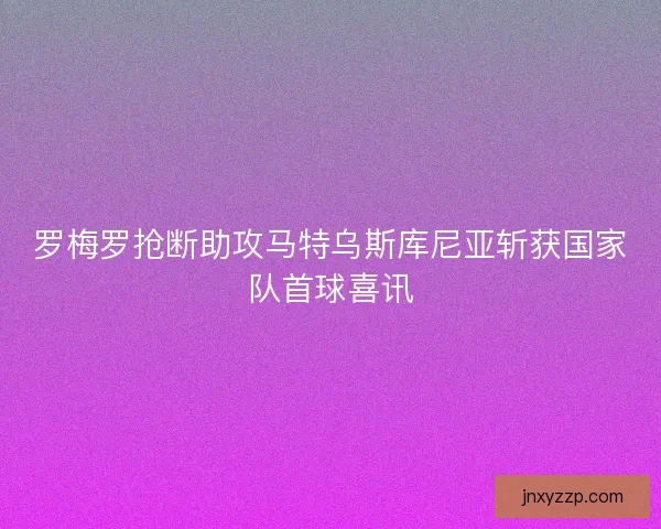 罗梅罗抢断助攻马特乌斯库尼亚斩获国家队首球喜讯